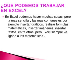 ¿QUE PODEMOS TRABAJAR
EN EXCEL?
●
    En Excel podemos hacer muchas cosas, pero
     la mas sencilla y las mas comunes es por
     ejemplo insertar gráficos, realizar formulas
     matemáticas, insertar imágenes, insertar
     textos entre otros, pero Excel siempre va
     ligado a las matemáticas .
 