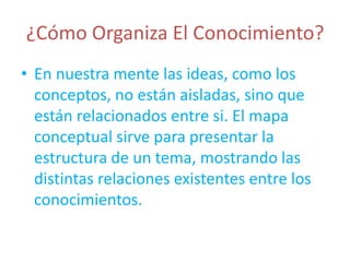 ¿Cómo Organiza El Conocimiento?
• En nuestra mente las ideas, como los
  conceptos, no están aisladas, sino que
  están relacionados entre si. El mapa
  conceptual sirve para presentar la
  estructura de un tema, mostrando las
  distintas relaciones existentes entre los
  conocimientos.
 