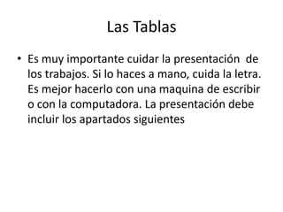 Las Tablas
• Es muy importante cuidar la presentación de
  los trabajos. Si lo haces a mano, cuida la letra.
  Es mejor hacerlo con una maquina de escribir
  o con la computadora. La presentación debe
  incluir los apartados siguientes
 