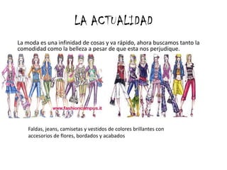 LA ACTUALIDAD
La moda es una infinidad de cosas y va rápido, ahora buscamos tanto la
comodidad como la belleza a pesar de que esta nos perjudique.




    Faldas, jeans, camisetas y vestidos de colores brillantes con
    accesorios de flores, bordados y acabados
 