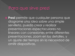    Prezi permite que cualquier persona que
    diagrame una idea sobre una simple
    servilleta, pueda crear y realizar
    presentaciones espectaculares no
    lineares con conexiones entre diferentes
    presentaciones, zoom en los detalles, y
    un ajuste del tiempo sin la necesidad de
    omitir diapositivas.
 