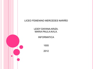 LICEO FEMENINO MERCEDES NARIÑO


      LEIDY DAYANA ARIZA.
       MARIA PAULA AVILA.

         INFORMATICA


             1005

             2012
 