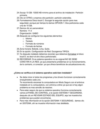 24. Escojo 10 GB- 10000 KB mínimo para el archivo de instalación: Partición
       primaria.
   25. Clic en OTRO y creamos otra partición: partición extendida.
   26. Formateamos Disco local C: Escoger la segunda opción para mas
       seguridad, aunque por tiempo le damos OPCION 1: Dos particiones cada
       una de 10 GB.
   27. Damos clic en personalizar:
       Nombre: 11-3
       Organización: GABO
   28. Después se configuran los siguientes elementos:
           o Idioma
           o Teclado
           o Formato de números
           o Formato de fechas
   29. Zona horaria: Bobotá, Lima, Quito.
   30. En la opción, Configuración de Red: Escogemos TIPICA.
   31. Ya después instalado debemos recordar que debemos formatear el disco
       local D, es decir el otro disco particionado.
   32. RECORDAR: Si es sistema operativo no es original NO SE DEBE
       CONCTAR A LA RED, ya que presentaría problemas en su funcionamiento,
       de lo contrario, si conectar: ya que ofrece beneficios de actualizaciones etc.



¿Cómo se verifica si el sistema operativo está bien instalado?

      Se debe mirar si todos los programas y los drivers funcionan correctamente
      ensayándolos cada uno.
      Te recomiendo escanear la computadora en Modo Seguro con el antivirus
      instalado en tu computadora, con antivirus online ya que asi si hay algún
      problema es mas sencillo de resolver.
      Para estar seguro de que su sistema operativo funciona correctamente
      vamos al PANEL DE CONTROL, a la opción SISTEMA Y SEGURIDAD,
      después clic en REVISAR ESTADO DEL EQUIPO, aquí se muestra los
      problemas que puedan encontrarse.
      Para más información en la opción SISTEMA Y SEGURIDAD, damos clic
      en SISTEMA, ahí se muestra información mas detallada.
 