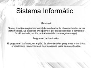Sistema Informàtic
                                  Maquinari:

El maquinari (en anglès hardware) d'un ordinador és el conjunt de les seves
parts físiques. Es classifica principalment per situació (central o perifèric) i
       funció (entrada, sortida, entrada-sortida o emmagatzematge).

                         Programari de l’ordinador:

El programari (software, en anglès) és el conjunt dels programes informàtics,
    procediments i documentació que fan alguna tasca en un ordinador.
 