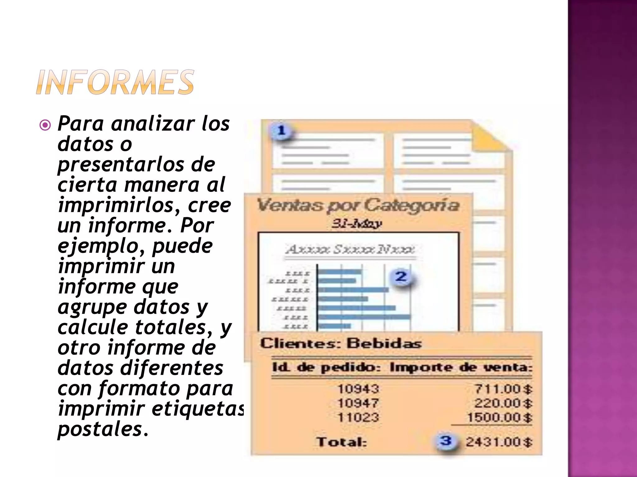    Para analizar los
    datos o
    presentarlos de
    cierta manera al
    imprimirlos, cree
    un informe. Por
    ejemplo, puede
    imprimir un
    informe que
    agrupe datos y
    calcule totales, y
    otro informe de
    datos diferentes
    con formato para
    imprimir etiquetas
    postales.
 