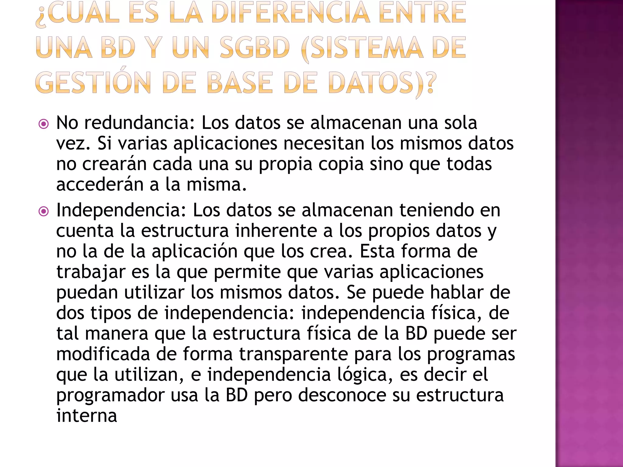   No redundancia: Los datos se almacenan una sola
    vez. Si varias aplicaciones necesitan los mismos datos
    no crearán cada una su propia copia sino que todas
    accederán a la misma.
   Independencia: Los datos se almacenan teniendo en
    cuenta la estructura inherente a los propios datos y
    no la de la aplicación que los crea. Esta forma de
    trabajar es la que permite que varias aplicaciones
    puedan utilizar los mismos datos. Se puede hablar de
    dos tipos de independencia: independencia física, de
    tal manera que la estructura física de la BD puede ser
    modificada de forma transparente para los programas
    que la utilizan, e independencia lógica, es decir el
    programador usa la BD pero desconoce su estructura
    interna
 