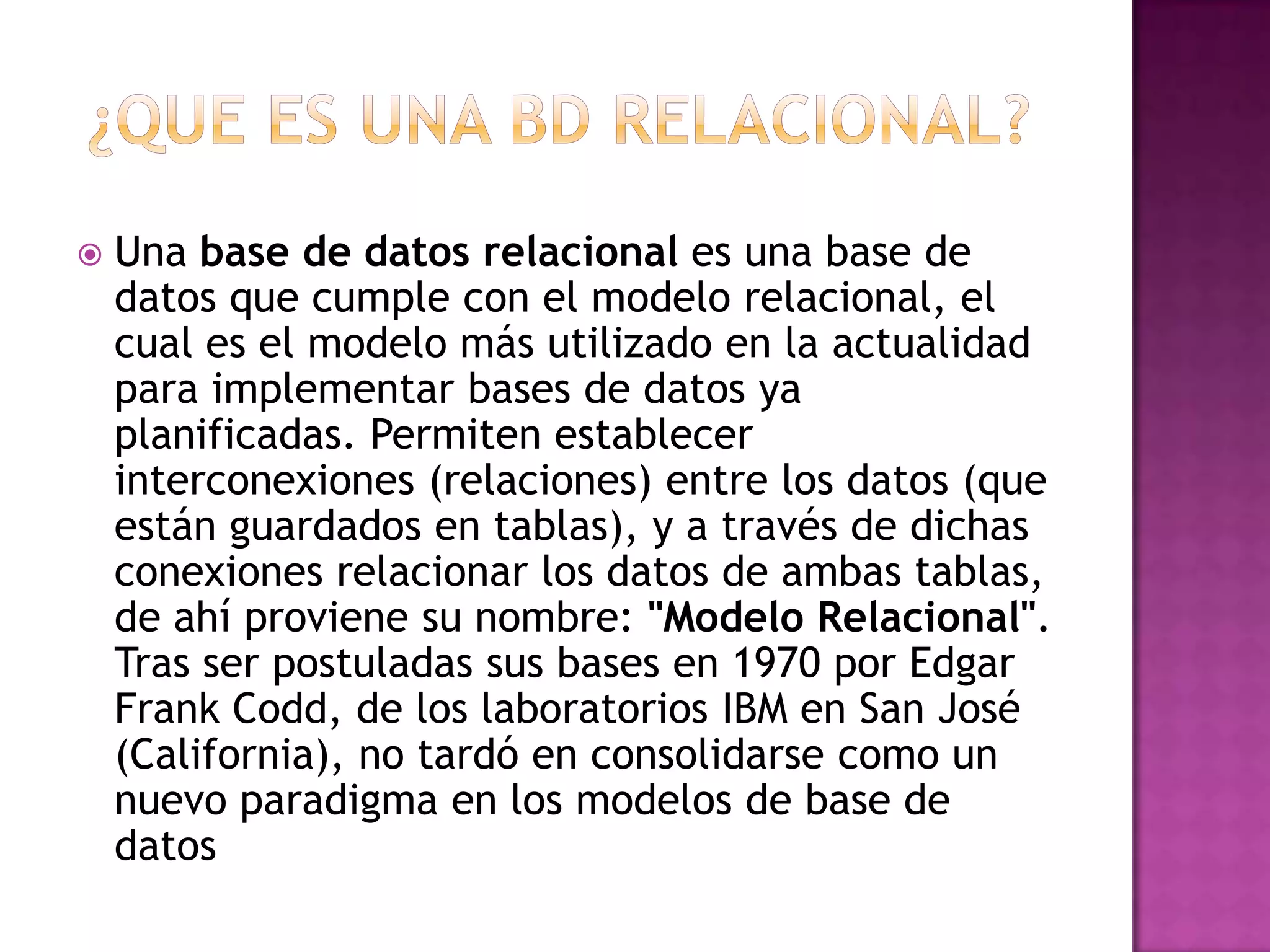    Una base de datos relacional es una base de
    datos que cumple con el modelo relacional, el
    cual es el modelo más utilizado en la actualidad
    para implementar bases de datos ya
    planificadas. Permiten establecer
    interconexiones (relaciones) entre los datos (que
    están guardados en tablas), y a través de dichas
    conexiones relacionar los datos de ambas tablas,
    de ahí proviene su nombre: "Modelo Relacional".
    Tras ser postuladas sus bases en 1970 por Edgar
    Frank Codd, de los laboratorios IBM en San José
    (California), no tardó en consolidarse como un
    nuevo paradigma en los modelos de base de
    datos
 