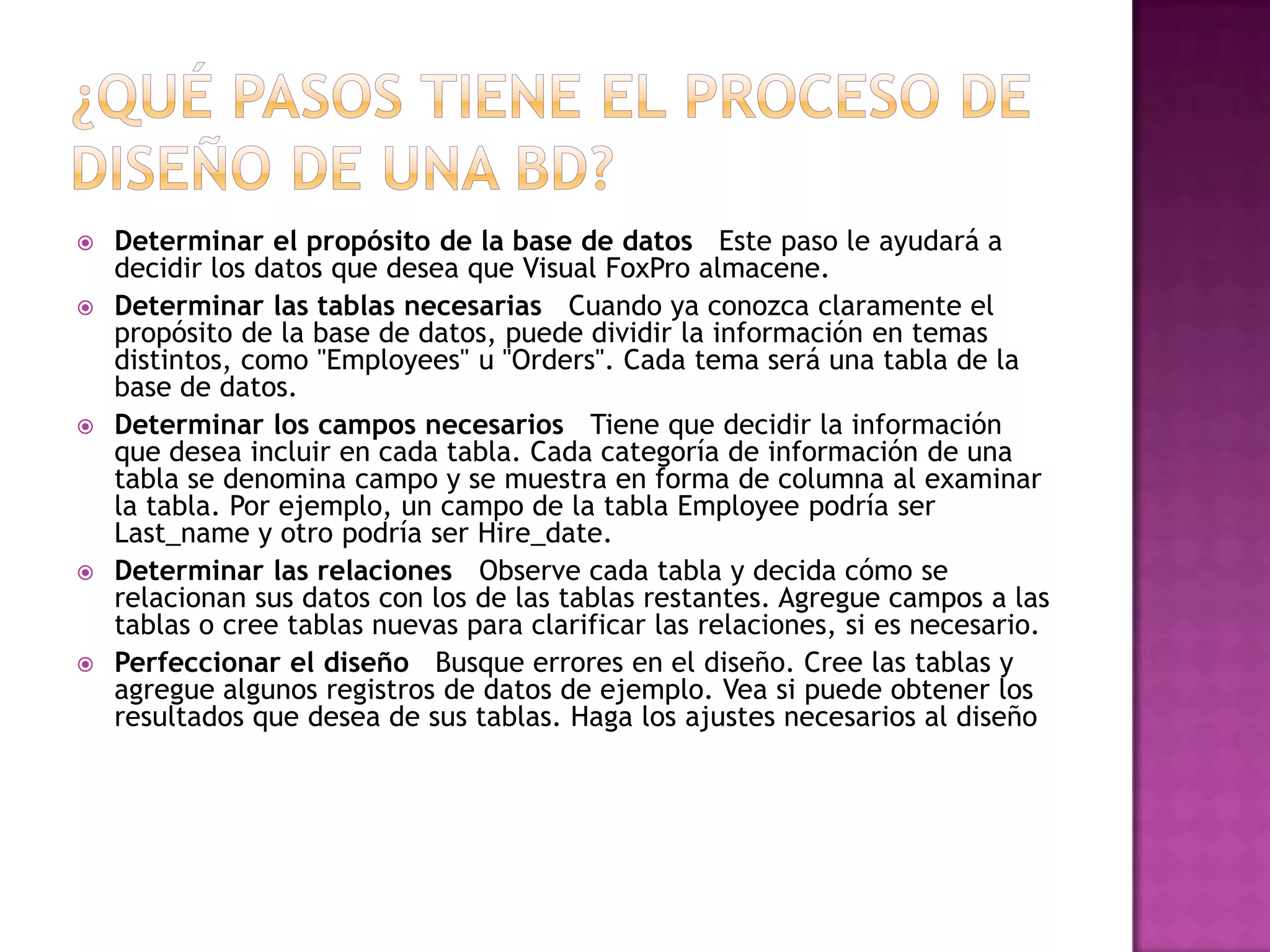    Determinar el propósito de la base de datos Este paso le ayudará a
    decidir los datos que desea que Visual FoxPro almacene.
   Determinar las tablas necesarias Cuando ya conozca claramente el
    propósito de la base de datos, puede dividir la información en temas
    distintos, como "Employees" u "Orders". Cada tema será una tabla de la
    base de datos.
   Determinar los campos necesarios Tiene que decidir la información
    que desea incluir en cada tabla. Cada categoría de información de una
    tabla se denomina campo y se muestra en forma de columna al examinar
    la tabla. Por ejemplo, un campo de la tabla Employee podría ser
    Last_name y otro podría ser Hire_date.
   Determinar las relaciones Observe cada tabla y decida cómo se
    relacionan sus datos con los de las tablas restantes. Agregue campos a las
    tablas o cree tablas nuevas para clarificar las relaciones, si es necesario.
   Perfeccionar el diseño Busque errores en el diseño. Cree las tablas y
    agregue algunos registros de datos de ejemplo. Vea si puede obtener los
    resultados que desea de sus tablas. Haga los ajustes necesarios al diseño
 