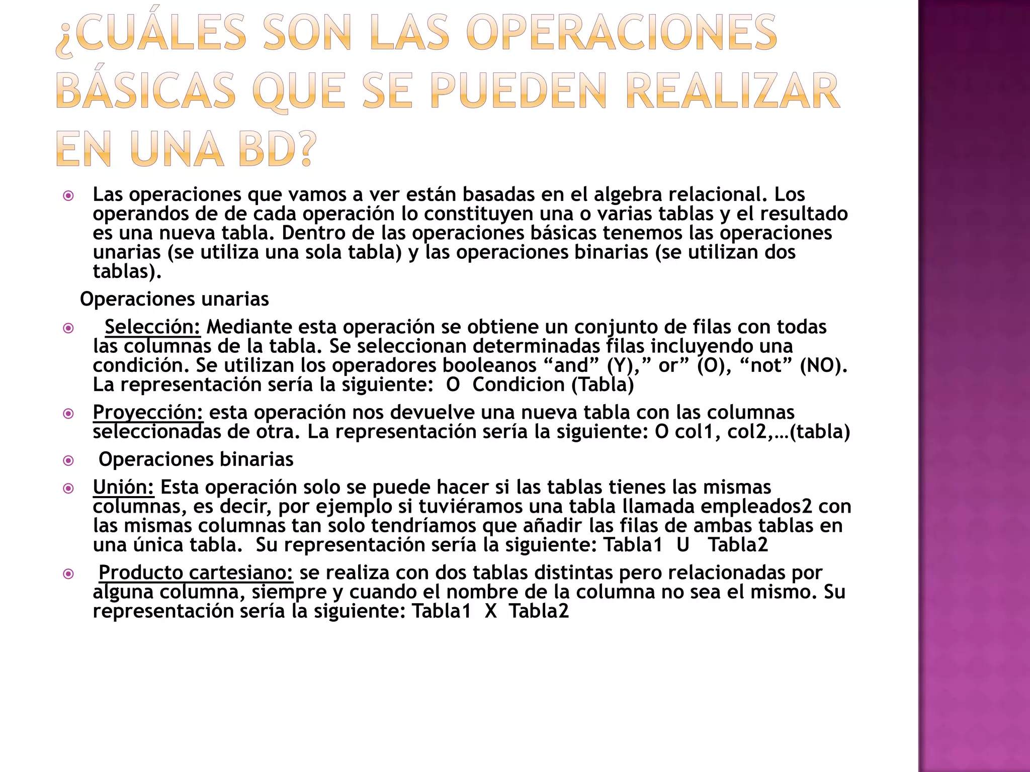   Las operaciones que vamos a ver están basadas en el algebra relacional. Los
   operandos de de cada operación lo constituyen una o varias tablas y el resultado
   es una nueva tabla. Dentro de las operaciones básicas tenemos las operaciones
   unarias (se utiliza una sola tabla) y las operaciones binarias (se utilizan dos
   tablas).
  Operaciones unarias
    Selección: Mediante esta operación se obtiene un conjunto de filas con todas
   las columnas de la tabla. Se seleccionan determinadas filas incluyendo una
   condición. Se utilizan los operadores booleanos “and” (Y),” or” (O), “not” (NO).
   La representación sería la siguiente: O Condicion (Tabla)
 Proyección: esta operación nos devuelve una nueva tabla con las columnas
   seleccionadas de otra. La representación sería la siguiente: O col1, col2,…(tabla)
   Operaciones binarias
 Unión: Esta operación solo se puede hacer si las tablas tienes las mismas
   columnas, es decir, por ejemplo si tuviéramos una tabla llamada empleados2 con
   las mismas columnas tan solo tendríamos que añadir las filas de ambas tablas en
   una única tabla. Su representación sería la siguiente: Tabla1 U Tabla2
   Producto cartesiano: se realiza con dos tablas distintas pero relacionadas por
   alguna columna, siempre y cuando el nombre de la columna no sea el mismo. Su
   representación sería la siguiente: Tabla1 X Tabla2
 