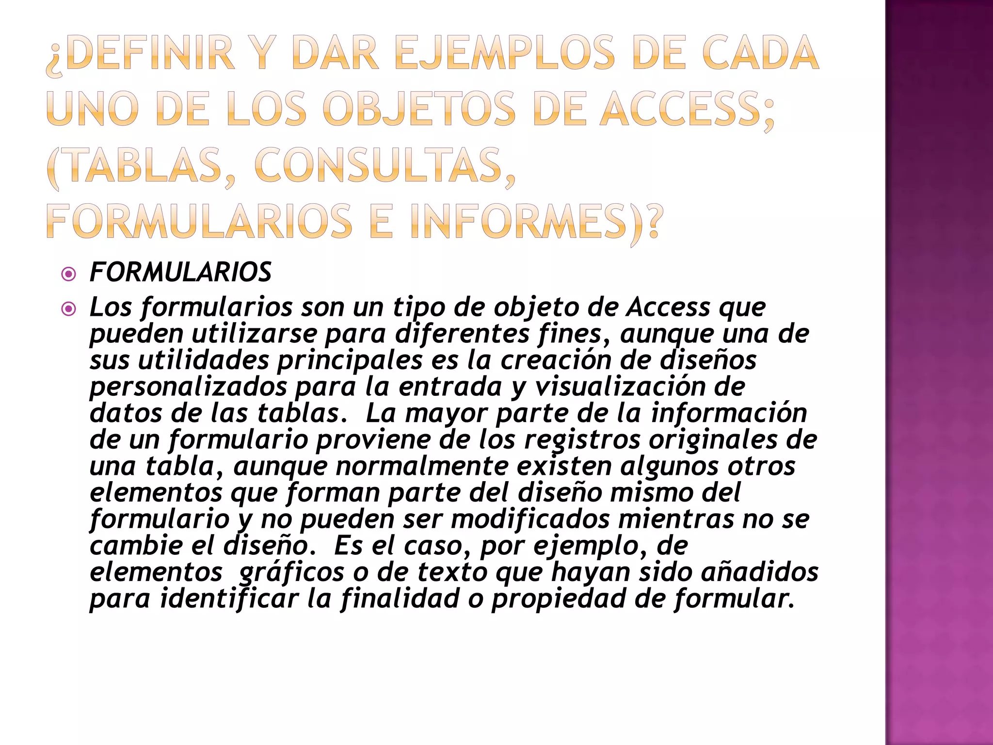    FORMULARIOS
   Los formularios son un tipo de objeto de Access que
    pueden utilizarse para diferentes fines, aunque una de
    sus utilidades principales es la creación de diseños
    personalizados para la entrada y visualización de
    datos de las tablas. La mayor parte de la información
    de un formulario proviene de los registros originales de
    una tabla, aunque normalmente existen algunos otros
    elementos que forman parte del diseño mismo del
    formulario y no pueden ser modificados mientras no se
    cambie el diseño. Es el caso, por ejemplo, de
    elementos gráficos o de texto que hayan sido añadidos
    para identificar la finalidad o propiedad de formular.
 
