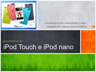 Completamente rediseñado y ultra
                     delgado las nuevas características



presentación de:

iPod Touch e iPod nano
 