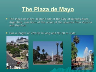 The Plaza de Mayo
   The Plaza de Mayo, historic site of the City of Buenos Aires,
    Argentina, was born of the union o...