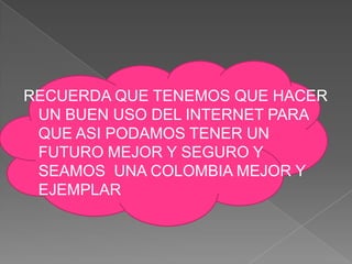 RECUERDA QUE TENEMOS QUE HACER
 UN BUEN USO DEL INTERNET PARA
 QUE ASI PODAMOS TENER UN
 FUTURO MEJOR Y SEGURO Y
 SEAMOS UNA COLOMBIA MEJOR Y
 EJEMPLAR
 