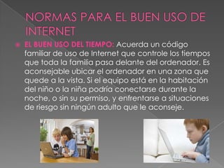    EL BUEN USO DEL TIEMPO: Acuerda un código
    familiar de uso de Internet que controle los tiempos
    que toda la familia pasa delante del ordenador. Es
    aconsejable ubicar el ordenador en una zona que
    quede a la vista. Si el equipo está en la habitación
    del niño o la niña podría conectarse durante la
    noche, o sin su permiso, y enfrentarse a situaciones
    de riesgo sin ningún adulto que le aconseje.
 