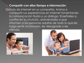  Compartir con ellos tiempo e información:
Disfruta de Internet en su compañía. Anima a
   compartir sus experiencias en Internet fomentando
   la comunicación fluida y un diálogo. Enseñarles a
   confiar en su intuición, animándoles a que
   informen a las personas adultas de todo lo que les
   haga sentir incómodos, les desagrade o les
   ofenda.
 