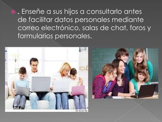    . Enseñe a sus hijos a consultarlo antes
    de facilitar datos personales mediante
    correo electrónico, salas de chat, foros y
    formularios personales.
 