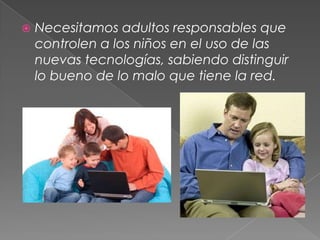    Necesitamos adultos responsables que
    controlen a los niños en el uso de las
    nuevas tecnologías, sabiendo distinguir
    lo bueno de lo malo que tiene la red.
 