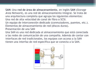 SAN: Una red de área de almacenamiento, en inglés SAN (Storage
Area Network), es una red de almacenamiento integral. Se trata de
una arquitectura completa que agrupa los siguientes elementos:
Una red de alta velocidad de canal de fibra o SCSI.
Un equipo de interconexión dedicado (conmutadores, puentes, etc.).
Elementos de almacenamiento de red (discos duros).
Presentación de una SAN
Una SAN es una red dedicada al almacenamiento que está conectada
a las redes de comunicación de una compañía. Además de contar con
interfaces de red tradicionales, los equipos con acceso a la SAN
tienen una interfaz de red específica que se conecta a la SAN.
 