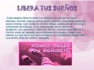 LIBERA TUS SUEÑOS
 Cada palabra tiene su edad y su historia con las que se hacen
leyendas, dúctiles relatos que se hacen cuentos, mezclando magias se
hacen novelas y por último el escritor dibuja sueños sin ser liencistas y
careciendo de brújulas. Es la oportunidad de un oportuno
bergantín que aprovecha todos los vientos y aunque sean céfiros y
cierzos todas las llamadas oportunidades se conjugan y llegan a su
tiempo; Lo que sería una oportunidad es un considérate simple como
una poesía llena de sueños y verdades.
 