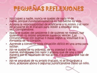 PEQUEÑAS REFLEXIONES
• No culpes a nadie, nunca te quejes de nada ni de
  nadie, porque fundamentalmente tú has hecho tu vida.
• Acepta la responsabilidad de edificarte a tí mismo, y el valor
  de acusarte en el fracaso para volver a empezar otra
  vez, corrigiéndote.
• Nuca te quejes del ambiente ó de quienes te rodean, hay
  quienes en tu mismo ambiente supieron vencer. Las
  circunstancias son buenas ó malas según la voluntad ó la
  fortaleza de tu corazón.
• Aprende a convertir toda situación difícil en una arma para
  luchar.
• No te quejes de tu pobreza, de tu soledad ó de tu
  suerte, enfréntate con valor y acepta que de una u otra
  manera son el resultado de tus actos, y la prueba que has de
  ganar.
• No te amargues de tu propio fracaso, ni se lo cargues a
  otro, acéptate ahora ó seguiras justificándote como un niño.
 