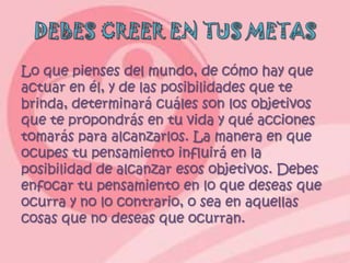 Lo que pienses del mundo, de cómo hay que
actuar en él, y de las posibilidades que te
brinda, determinará cuáles son los objetivos
que te propondrás en tu vida y qué acciones
tomarás para alcanzarlos. La manera en que
ocupes tu pensamiento influirá en la
posibilidad de alcanzar esos objetivos. Debes
enfocar tu pensamiento en lo que deseas que
ocurra y no lo contrario, o sea en aquellas
cosas que no deseas que ocurran.
 