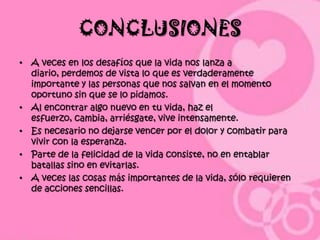 CONCLUSIONES
• A veces en los desafíos que la vida nos lanza a
  diario, perdemos de vista lo que es verdaderamente
  importante y las personas que nos salvan en el momento
  oportuno sin que se lo pidamos.
• Al encontrar algo nuevo en tu vida, haz el
  esfuerzo, cambia, arriésgate, vive intensamente.
• Es necesario no dejarse vencer por el dolor y combatir para
  vivir con la esperanza.
• Parte de la felicidad de la vida consiste, no en entablar
  batallas sino en evitarlas.
• A veces las cosas más importantes de la vida, sólo requieren
  de acciones sencillas.
 