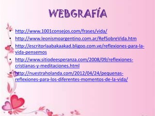 WEBGRAFÍA
• http://www.1001consejos.com/frases/vida/
• http://www.leonismoargentino.com.ar/RefSobreVida.htm
• http://escritorlaabakaakad.bligoo.com.ve/reflexiones-para-la-
  vida-pensemos
• http://www.sitiodeesperanza.com/2008/09/reflexiones-
  cristianas-y-meditaciones.html
• http://nuestraholanda.com/2012/04/24/pequenas-
  reflexiones-para-los-diferentes-momentos-de-la-vida/
 