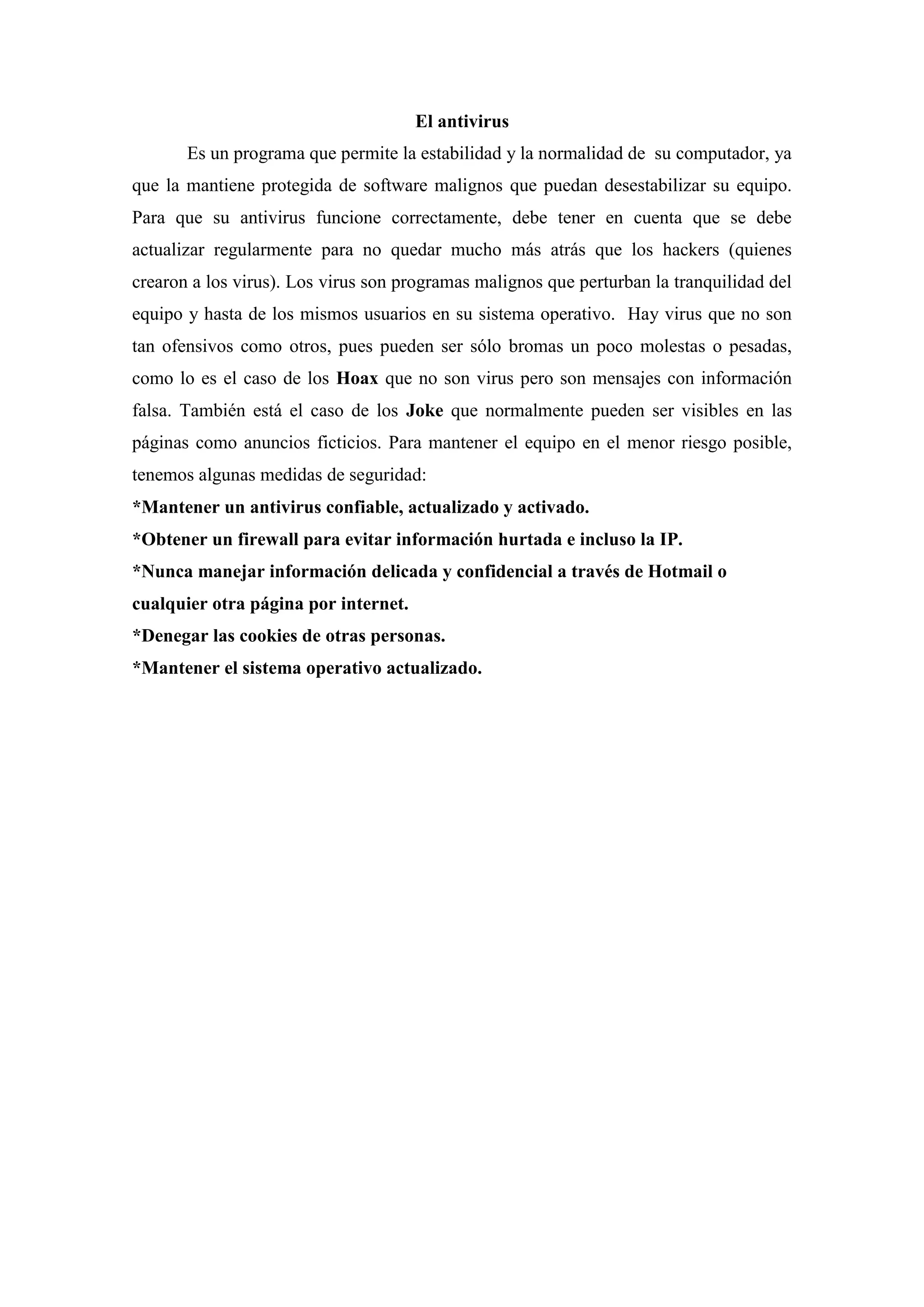 El antivirus
       Es un programa que permite la estabilidad y la normalidad de su computador, ya
que la mantiene protegida de software malignos que puedan desestabilizar su equipo.
Para que su antivirus funcione correctamente, debe tener en cuenta que se debe
actualizar regularmente para no quedar mucho más atrás que los hackers (quienes
crearon a los virus). Los virus son programas malignos que perturban la tranquilidad del
equipo y hasta de los mismos usuarios en su sistema operativo. Hay virus que no son
tan ofensivos como otros, pues pueden ser sólo bromas un poco molestas o pesadas,
como lo es el caso de los Hoax que no son virus pero son mensajes con información
falsa. También está el caso de los Joke que normalmente pueden ser visibles en las
páginas como anuncios ficticios. Para mantener el equipo en el menor riesgo posible,
tenemos algunas medidas de seguridad:
*Mantener un antivirus confiable, actualizado y activado.
*Obtener un firewall para evitar información hurtada e incluso la IP.
*Nunca manejar información delicada y confidencial a través de Hotmail o
cualquier otra página por internet.
*Denegar las cookies de otras personas.
*Mantener el sistema operativo actualizado.
 