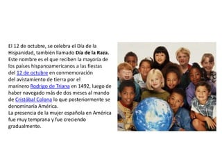 El 12 de octubre, se celebra el Día de la
Hispanidad, también llamado Día de la Raza.
Este nombre es el que reciben la mayoría de
los países hispanoamericanos a las fiestas
del 12 de octubre en conmemoración
del avistamiento de tierra por el
marinero Rodrigo de Triana en 1492, luego de
haber navegado más de dos meses al mando
de Cristóbal Colona lo que posteriormente se
denominaría América.
La presencia de la mujer española en América
fue muy temprana y fue creciendo
gradualmente.
 