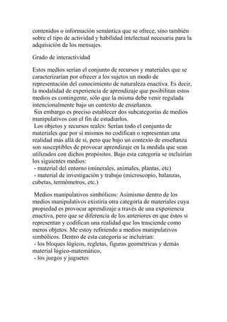 contenidos o información semántica que se ofrece, sino también
sobre el tipo de actividad y habilidad intelectual necesaria para la
adquisición de los mensajes.

Grado de interactividad

Estos medios serían el conjunto de recursos y materiales que se
caracterizarían por ofrecer a los sujetos un modo de
representación del conocimiento de naturaleza enactiva. Es decir,
la modalidad de experiencia de aprendizaje que posibilitan estos
medios es contingente, sólo que la misma debe venir regulada
intencionalmente bajo un contexto de enseñanza.
 Sin embargo es preciso establecer dos subcategorías de medios
manipulativos con el fin de estudiarlos.
 Los objetos y recursos reales: Serían todo el conjunto de
materiales que por sí mismos no codifican o representan una
realidad más allá de sí, pero que bajo un contexto de enseñanza
son susceptibles de provocar aprendizaje en la medida que sean
utilizados con dichos propósitos. Bajo esta categoría se incluirían
los siguientes medios:
 - material del entorno (minerales, animales, plantas, etc)
 - material de investigación y trabajo (microscopio, balanzas,
cubetas, termómetros, etc.)

 Medios manipulativos simbólicos: Asímismo dentro de los
medios manipulativos existiría otra categoría de materiales cuya
propiedad es provocar aprendizaje a través de una experiencia
enactiva, pero que se diferencia de los anteriores en que éstos sí
representan y codifican una realidad que los trasciende como
meros objetos. Me estoy refiriendo a medios manipulativos
simbólicos. Dentro de esta categoría se incluirían:
 - los bloques lógicos, regletas, figuras geométricas y demás
material lógico-matemático,
 - los juegos y juguetes
 