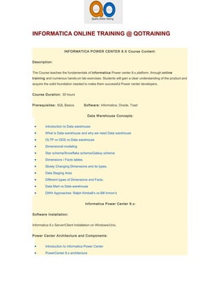 INFORMATICA ONLINE TRAINING @ QOTRAINING

                      INFORMATICA POWER CENTER 8.X Course Content:


Description:


The Course teaches the fundamentals of Informatica Power center 8.x platform, through online
training and numerous hands-on lab exercises. Students will gain a clear understanding of the product and
acquire the solid foundation needed to make them successful Power center developers.


Course Duration: 30 hours


Prerequisites: SQL Basics.            Software: Informatica, Oracle, Toad


                                        Data Warehouse Concepts:


 •       Introduction to Data warehouse

 •       What is Data warehouse and why we need Data warehouse

 •       OLTP vs ODS vs Data warehouse

 •       Dimensional modeling

 •       Star schema/Snowflake schema/Galaxy schema

 •       Dimensions / Facts tables.

 •       Slowly Changing Dimensions and its types.

 •       Data Staging Area

 •       Different types of Dimensions and Facts.

 •       Data Mart vs Data warehouse

 •       DWH Approaches: Ralph Kimball’s vs Bill Inmon’s


                                      Informatica Power Center 8.x:


Software Installation:


Informatica 8.x Server/Client Installation on Windows/Unix.


Power Center Architecture and Components:


 •       Introduction to informatica Power Center

 •       PowerCenter 8.x architecture
 