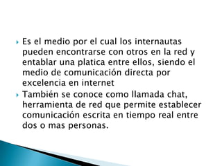    Es el medio por el cual los internautas
    pueden encontrarse con otros en la red y
    entablar una platica entre ellos, siendo el
    medio de comunicación directa por
    excelencia en internet
   También se conoce como llamada chat,
    herramienta de red que permite establecer
    comunicación escrita en tiempo real entre
    dos o mas personas.
 