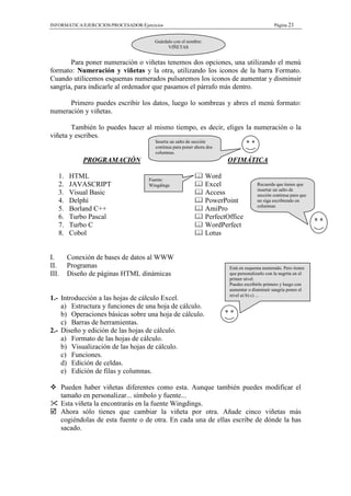 INFORMÁTICA/EJERCICIOS/PROCESADOR/Ejercicios                                                     Página 21


                                        Guárdalo con el nombre:
                                              VIÑETAS


       Para poner numeración o viñetas tenemos dos opciones, una utilizando el menú
formato: Numeración y viñetas y la otra, utilizando los iconos de la barra Formato.
Cuando utilicemos esquemas numerados pulsaremos los iconos de aumentar y disminuir
sangría, para indicarle al ordenador que pasamos el párrafo más dentro.

      Primero puedes escribir los datos, luego lo sombreas y abres el menú formato:
numeración y viñetas.

        También lo puedes hacer al mismo tiempo, es decir, eliges la numeración o la
viñeta y escribes.
                                        Inserta un salto de sección
                                        continua para poner ahora dos
                                        columnas.
              PROGRAMACIÓN                                               OFIMÁTICA

   1.    HTML                         Fuente:
                                                                  Word
   2.    JAVASCRIPT                   Wingdings                   Excel                 Recuerda que tienes que
                                                                                        insertar un salto de
   3.    Visual Basic                                             Access                sección continua para que
   4.    Delphi                                                   PowerPoint            no siga escribiendo en
                                                                                        columnas
   5.    Borland C++                                              AmiPro
   6.    Turbo Pascal                                             PerfectOffice
   7.    Turbo C                                                  WordPerfect
   8.    Cobol                                                    Lotus


I.       Conexión de bases de datos al WWW
II.      Programas                                                        Está en esquema numerado. Pero tienes
III.     Diseño de páginas HTML dinámicas                                 que personalizarlo con la negrita en el
                                                                          primer nivel.
                                                                          Puedes escribirlo primero y luego con
                                                                          aumentar o disminuir sangría pones el
                                                                          nivel a) b) c) ...
1.- Introducción a las hojas de cálculo Excel.
    a) Estructura y funciones de una hoja de cálculo.
    b) Operaciones básicas sobre una hoja de cálculo.
    c) Barras de herramientas.
2.- Diseño y edición de las hojas de cálculo.
    a) Formato de las hojas de cálculo.
    b) Visualización de las hojas de cálculo.
    c) Funciones.
    d) Edición de celdas.
    e) Edición de filas y columnas.

       Pueden haber viñetas diferentes como esta. Aunque también puedes modificar el
       tamaño en personalizar... símbolo y fuente...
       Esta viñeta la encontrarás en la fuente Wingdings.
       Ahora sólo tienes que cambiar la viñeta por otra. Añade cinco viñetas más
       cogiéndolas de esta fuente o de otra. En cada una de ellas escribe de dónde la has
       sacado.
 