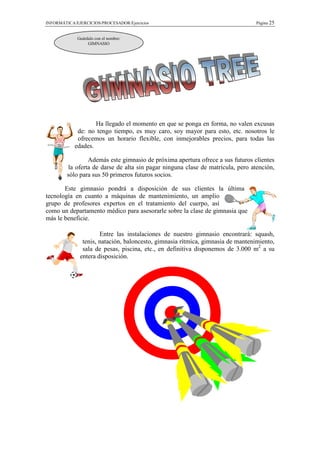 INFORMÁTICA/EJERCICIOS/PROCESADOR/Ejercicios                                     Página 25


             Guárdalo con el nombre:
                  GIMNASIO




                    Ha llegado el momento en que se ponga en forma, no valen excusas
             de: no tengo tiempo, es muy caro, soy mayor para esto, etc. nosotros le
             ofrecemos un horario flexible, con inmejorables precios, para todas las
            edades.

                 Además este gimnasio de próxima apertura ofrece a sus futuros clientes
         la oferta de darse de alta sin pagar ninguna clase de matrícula, pero atención,
         sólo para sus 50 primeros futuros socios.

       Este gimnasio pondrá a disposición de sus clientes la última
tecnología en cuanto a máquinas de mantenimiento, un amplio
grupo de profesores expertos en el tratamiento del cuerpo, así
como un departamento médico para asesorarle sobre la clase de gimnasia que
más le beneficie.

                      Entre las instalaciones de nuestro gimnasio encontrará: squash,
               tenis, natación, baloncesto, gimnasia rítmica, gimnasia de mantenimiento,
               sala de pesas, piscina, etc., en definitiva disponemos de 3.000 m2 a su
              entera disposición.
 