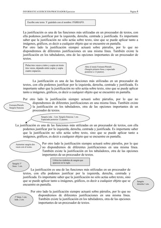 INFORMÁTICA/EJERCICIOS/PROCESADOR/Ejercicios                                                              Página 4



                      Escribe este texto. Y guárdalo con el nombre: PÁRRAFO.



                La justificación es una de las funciones más utilizadas en un procesador de textos, con
                ella podemos justificar por la izquierda, derecha, centrada y justificada. Es importante
                saber que la justificación no sólo actúa sobre texto, sino que se puede aplicar tanto a
                imágenes, gráficos, es decir a cualquier objeto que se encuentre en pantalla.
                Por otro lado la justificación siempre actuará sobre párrafos, por lo que no
                dispondremos de diferentes justificaciones en una misma línea. También existe la
                justificación en los tabuladores, otra de las opciones importantes de un procesador de
                textos.

                  Pulsa tres veces a intro y copia en texto
                                                                                     Abre el menú Formato/Párrafo
                  tres veces, dejando entre copia y copia                            (Sangría primera línea y espaciado
                  cuatro espacios.                                                   posterior a 12 puntos).



                        La justificación es una de las funciones más utilizadas en un procesador de
                textos, con ella podemos justificar por la izquierda, derecha, centrada y justificada. Es
                importante saber que la justificación no sólo actúa sobre texto, sino que se puede aplicar
                tanto a imágenes, gráficos, es decir a cualquier objeto que se encuentre en pantalla.

               Por otro lado la justificación siempre actuará sobre párrafos, por lo que no
                     dispondremos de diferentes justificaciones en una misma línea. También existe
Formato/Párrafo
Sangría francesa     la justificación en los tabuladores, otra de las opciones importantes de un
                     procesador de textos.
                                   Sangría izda. –1cm. Sangría francesa 1 cm.
                                   Espaciado posterior 12 puntos.

     La justificación es una de las funciones más utilizadas en un procesador de textos, con ella
          podemos justificar por la izquierda, derecha, centrada y justificada. Es importante saber
          que la justificación no sólo actúa sobre texto, sino que se puede aplicar tanto a
          imágenes, gráficos, es decir a cualquier objeto que se encuentre en pantalla.

     Aumentar sangría dos           Por otro lado la justificación siempre actuará sobre párrafos, por lo que
     veces con el icono.            no dispondremos de diferentes justificaciones en una misma línea.
                                    También existe la justificación en los tabuladores, otra de las opciones
                                    importantes de un procesador de textos.
                                               Utiliza los símbolos de sangría que
  Sangría 1ª                                   aparecen en la regla.
  línea 1 cm.
                       La justificación es una de las funciones más utilizadas en un procesador de
                textos, con ella podemos justificar por la izquierda, derecha, centrada y
                justificada. Es importante saber que la justificación no sólo actúa sobre texto, sino
                que se puede aplicar tanto a imágenes, gráficos, es decir a cualquier objeto que se                              Sangría
                encuentre en pantalla.                                                                                           derecha 1 cm.


                         Por otro lado la justificación siempre actuará sobre párrafos, por lo que no
    1ª línea, 1 cm.
                              dispondremos de diferentes justificaciones en una misma línea.
    Izda. 2 cm.               También existe la justificación en los tabuladores, otra de las opciones
                              importantes de un procesador de textos.
 