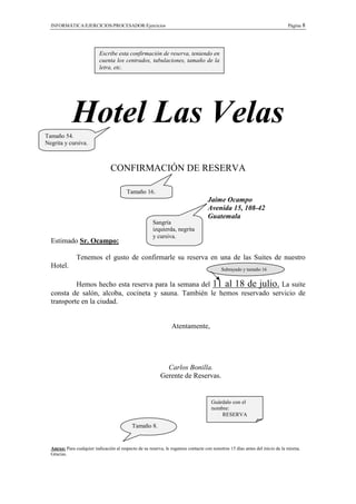 INFORMÁTICA/EJERCICIOS/PROCESADOR/Ejercicios                                                                               Página 8




                           Escribe esta confirmación de reserva, teniendo en
                           cuenta los centrados, tabulaciones, tamaño de la
                           letra, etc.




Tamaño 54.
             Hotel Las Velas
Negrita y cursiva.



                                 CONFIRMACIÓN DE RESERVA

                                         Tamaño 16.
                                                                                   Jaime Ocampo
                                                                                   Avenida 15, 108-42
                                                                                   Guatemala
                                                       Sangría
                                                       izquierda, negrita
                                                       y cursiva.
  Estimado Sr. Ocampo:

               Tenemos el gusto de confirmarle su reserva en una de las Suites de nuestro
  Hotel.                                                                                  Subrayado y tamaño 16


           Hemos hecho esta reserva para la semana del 11 al 18 de julio. La suite
  consta de salón, alcoba, cocineta y sauna. También le hemos reservado servicio de
  transporte en la ciudad.


                                                                Atentamente,




                                                             Carlos Bonilla.
                                                           Gerente de Reservas.


                                                                                     Guárdalo con el
                                                                                     nombre:
                                                                                         RESERVA

                                            Tamaño 8.


  Anexo: Para cualquier indicación al respecto de su reserva, le rogamos contacte con nosotros 15 días antes del inicio de la misma.
  Gracias.
 