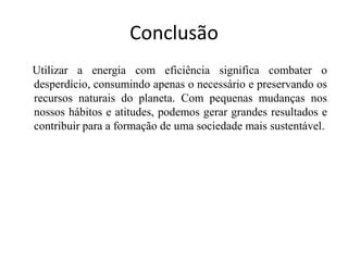 Conclusão
Utilizar a energia com eficiência significa combater o
desperdício, consumindo apenas o necessário e preservando os
recursos naturais do planeta. Com pequenas mudanças nos
nossos hábitos e atitudes, podemos gerar grandes resultados e
contribuir para a formação de uma sociedade mais sustentável.
 