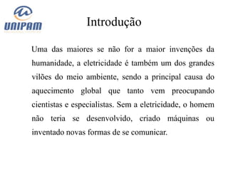 Introdução

Uma das maiores se não for a maior invenções da
humanidade, a eletricidade é também um dos grandes
vilões do meio ambiente, sendo a principal causa do
aquecimento global que tanto vem preocupando
cientistas e especialistas. Sem a eletricidade, o homem
não teria se desenvolvido, criado máquinas ou
inventado novas formas de se comunicar.
 
