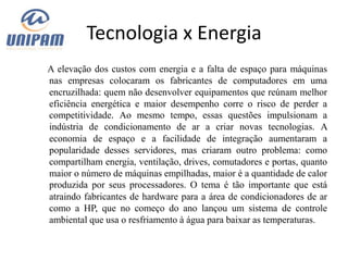 Tecnologia x Energia
A elevação dos custos com energia e a falta de espaço para máquinas
nas empresas colocaram os fabricantes de computadores em uma
encruzilhada: quem não desenvolver equipamentos que reúnam melhor
eficiência energética e maior desempenho corre o risco de perder a
competitividade. Ao mesmo tempo, essas questões impulsionam a
indústria de condicionamento de ar a criar novas tecnologias. A
economia de espaço e a facilidade de integração aumentaram a
popularidade desses servidores, mas criaram outro problema: como
compartilham energia, ventilação, drives, comutadores e portas, quanto
maior o número de máquinas empilhadas, maior é a quantidade de calor
produzida por seus processadores. O tema é tão importante que está
atraindo fabricantes de hardware para a área de condicionadores de ar
como a HP, que no começo do ano lançou um sistema de controle
ambiental que usa o resfriamento à água para baixar as temperaturas.
 