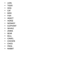 •   LION
•   TIGER
•   DOG
•   CAT
•   BIRD
•   FISH
•   INSECT
•   HORSE
•   MONKEY
•   ELEPHANT
•   WHALE
•   ZEBRA
•   BEAR
•   BULL
•   CAMEL
•   CHICKEN
•   CHICK
•   FROG
•   RABBIT
 