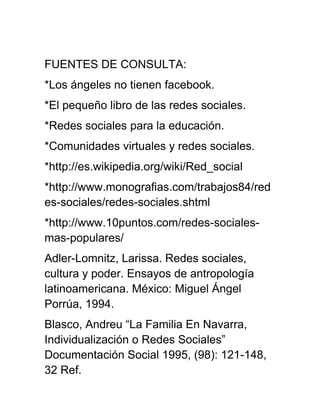 FUENTES DE CONSULTA:
*Los ángeles no tienen facebook.
*El pequeño libro de las redes sociales.
*Redes sociales para la educación.
*Comunidades virtuales y redes sociales.
*http://es.wikipedia.org/wiki/Red_social
*http://www.monografias.com/trabajos84/red
es-sociales/redes-sociales.shtml
*http://www.10puntos.com/redes-sociales-
mas-populares/
Adler-Lomnitz, Larissa. Redes sociales,
cultura y poder. Ensayos de antropología
latinoamericana. México: Miguel Ángel
Porrúa, 1994.
Blasco, Andreu “La Familia En Navarra,
Individualización o Redes Sociales”
Documentación Social 1995, (98): 121-148,
32 Ref.
 