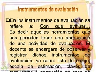 En los instrumentos de evaluación se
 refiere a: Con qué evaluar…
 Es decir aquellas herramientas que
 nos permiten tener una apreciación
 de una actividad de evaluación. El
 docente se encargara de observar y
 registrar dichos instrumentos de
 evaluación, ya sean: lista de cotejo,
 escala de estimación, claves de
 