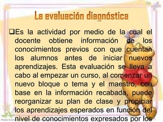 Es la actividad por medio de la cual el
 docente obtiene información de los
 conocimientos previos con que cuentan
 los alumnos antes de iniciar nuevos
 aprendizajes. Esta evaluación se lleva a
 cabo al empezar un curso, al comenzar un
 nuevo bloque o tema y el maestro, con
 base en la información recabada, puede
 reorganizar su plan de clase y propiciar
 los aprendizajes esperados en función del
 nivel de conocimientos expresados por los
 