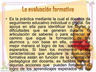 • Es la práctica mediante la cual el docente da
  seguimiento educativo individual o grupal. Se
  apoya en ella para identificar los logros y
  dificultades que se generen durante la
  articulación de saberes o para apreciar el
  camino que sigue la formación de los
  alumnos y, con base en ella, orientar de
  mejor manera el logro de los aprendizajes
  esperados. Si bien los momentos y las
  características que adquiere la evaluación
  formativa están en función de la orientación
  pedagógica del docente, es factible señalar
  algunas acciones que pueden fortalecer el
  logro de los aprendizajes esperados de los
 