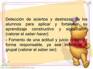 Detección de aciertos y destrezas de los
alumnos para aplicar y fortalecer su
aprendizaje constructivo y significativo
(valorar el saber hacer).
- Fomento de una actitud y juicio crítico de
forma responsable, ya sea individual o
grupal (valorar el saber ser).
 
