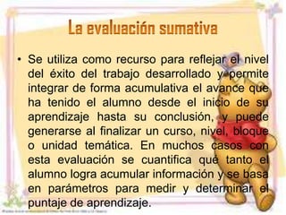 • Se utiliza como recurso para reflejar el nivel
  del éxito del trabajo desarrollado y permite
  integrar de forma acumulativa el avance que
  ha tenido el alumno desde el inicio de su
  aprendizaje hasta su conclusión, y puede
  generarse al finalizar un curso, nivel, bloque
  o unidad temática. En muchos casos con
  esta evaluación se cuantifica qué tanto el
  alumno logra acumular información y se basa
  en parámetros para medir y determinar el
  puntaje de aprendizaje.
 