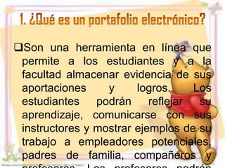 Son una herramienta en línea que
 permite a los estudiantes y a la
 facultad almacenar evidencia de sus
 aportaciones     y     logros.     Los
 estudiantes    podrán     reflejar  su
 aprendizaje, comunicarse con sus
 instructores y mostrar ejemplos de su
 trabajo a empleadores potenciales,
 padres de familia, compañeros y
 