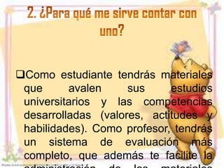 Como estudiante tendrás materiales
 que      avalen     sus     estudios
 universitarios y las competencias
 desarrolladas (valores, actitudes y
 habilidades). Como profesor, tendrás
 un sistema de evaluación más
 completo, que además te facilite la
 