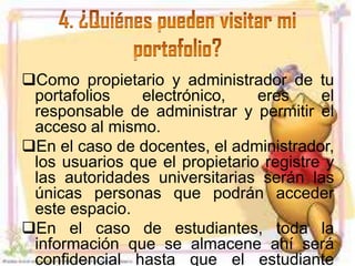 Como propietario y administrador de tu
 portafolios   electrónico,     eres     el
 responsable de administrar y permitir el
 acceso al mismo.
En el caso de docentes, el administrador,
 los usuarios que el propietario registre y
 las autoridades universitarias serán las
 únicas personas que podrán acceder
 este espacio.
En el caso de estudiantes, toda la
 información que se almacene ahí será
 confidencial hasta que el estudiante
 
