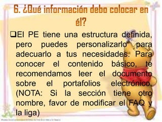 El PE tiene una estructura definida,
 pero puedes personalizarlo para
 adecuarlo a tus necesidades. Para
 conocer el contenido básico, te
 recomendamos leer el documento
 sobre el portafolios electrónico.
 (NOTA: Si la sección tiene otro
 nombre, favor de modificar el FAQ y
 la liga)
 